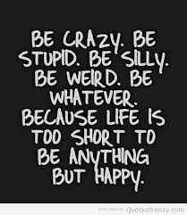 Be crazy be stupid be silly be weird. be whatever. because life is too short to be anything but happy.