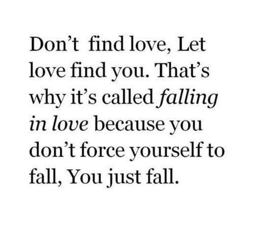 Don't find love , let love find you. that's why it's called falling in love because you don't force yourself to fall, you just fall.