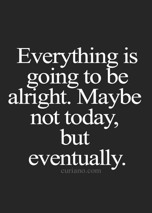 Everything is going to be alright may be not today  but eventually.