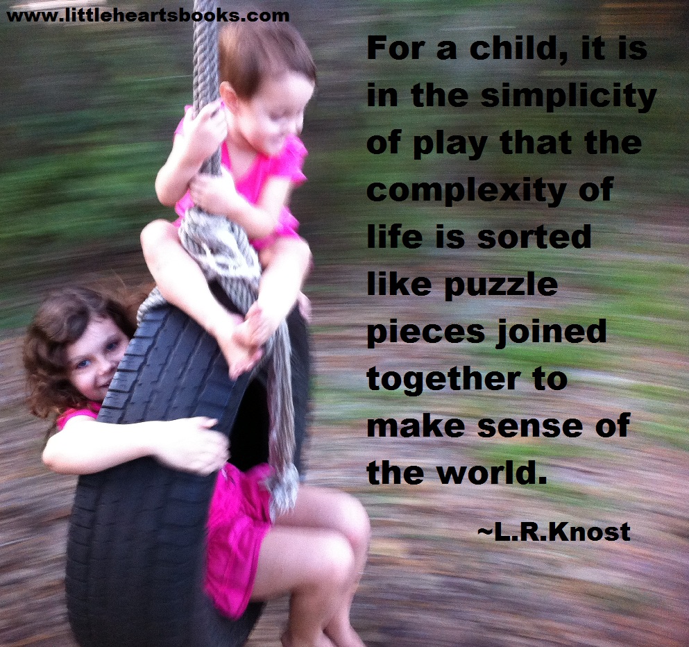 For a child it is in the simplicity of play that the complexity of life is sorted like puzzle pieces  joined together to make sense of the world. - L.R.Knost