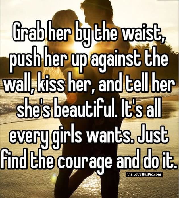 Grab her by the waist, push her up against the wall,kiss her, and tell her she’s beautiful.it’s all every girls wants.just find the courage and do it.
