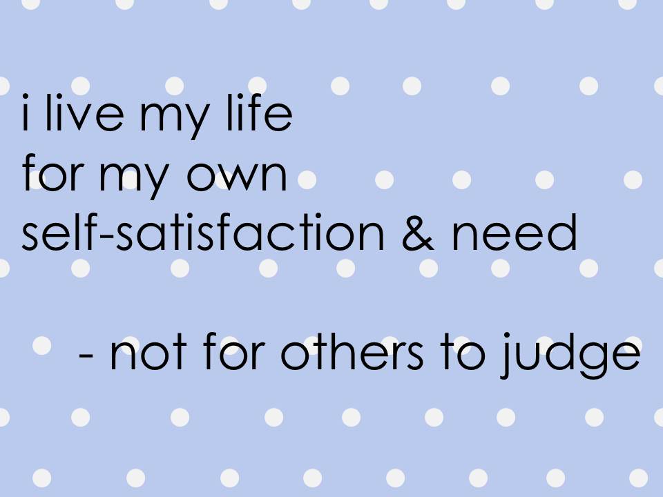 I live my life for my own self satisfaction and need - not for others to judge.