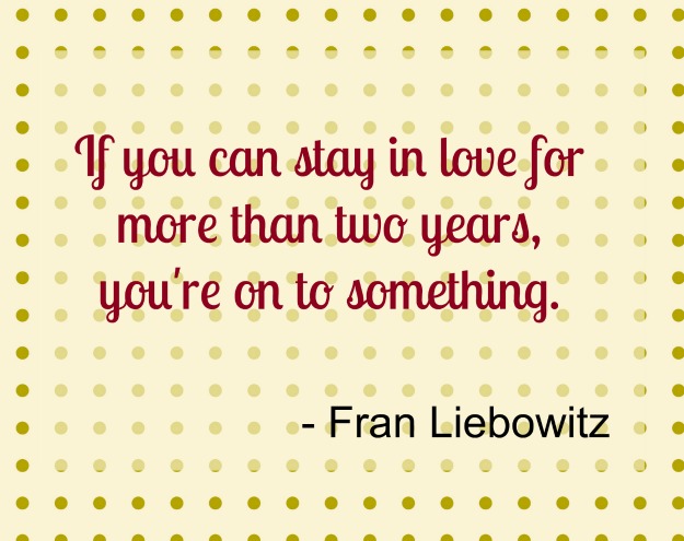 If you can stay in love for more than two years you are on to something.-Fran Liebowitz