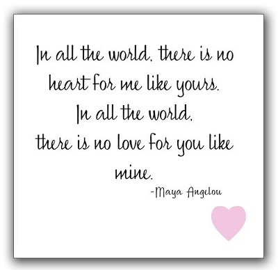 In all the world there is no heart for me like yours in all the world there is no love for you like mine.-Maya Angelou