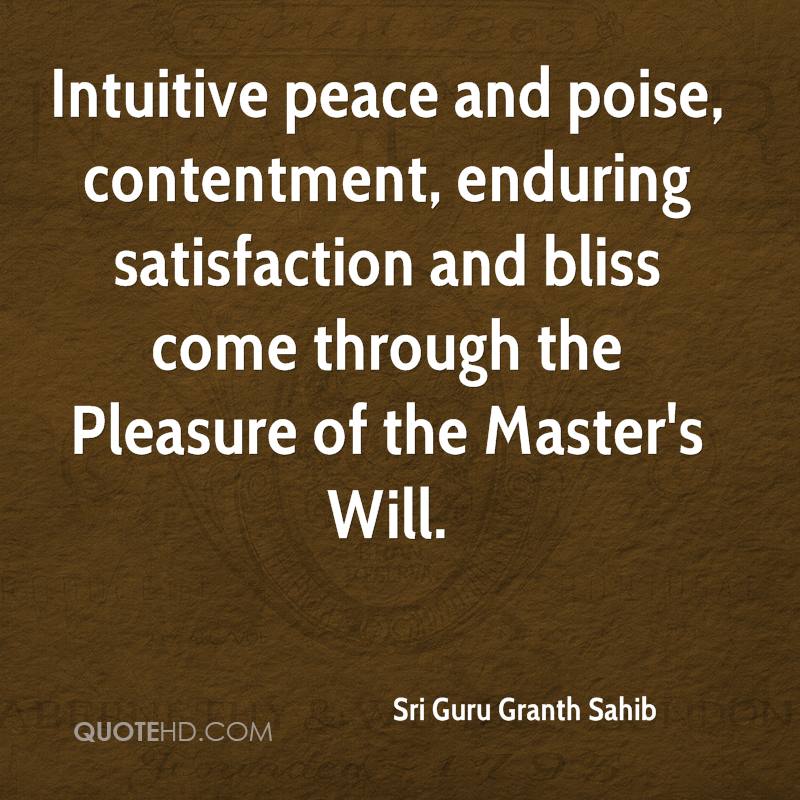 Intuitive peace and poise, contentment, enduring satisfaction and bliss come through the pleasure of the masters will. Sri Guru Granth Sahib.