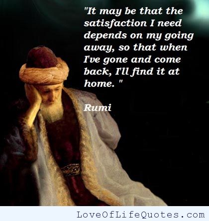 It may be that the satisfaction i need depends on my going away, so that when i've gone and and come back,i'll find it at home. Rumi