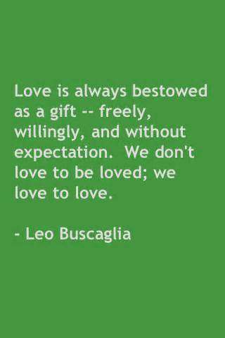 Love is always bestowed as a gift freely, willingly ,and without expectation we don’t love to be loved we love to love.