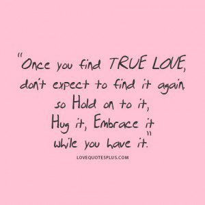 Once you find true love, don’t expect to find it again so hold on to it, hug it, embrace it while you have it.