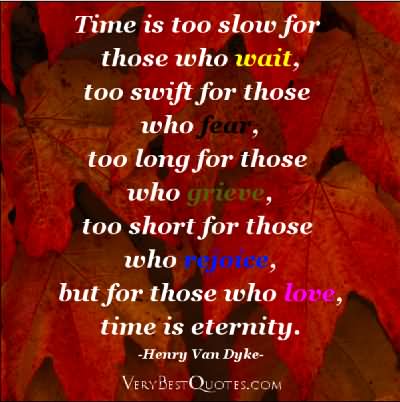 Time is too slow for those who wait, too swift for those who fear,too long for those who grieve, too short for those who rejoice, but for those who love, time is eternity.