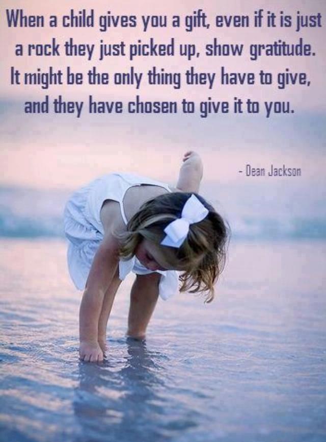 when a child gives you a gift, even if it is just a rock they just picked up, show gratitude. it might  be the only thing they have to give, and they have chosen to give it to you.