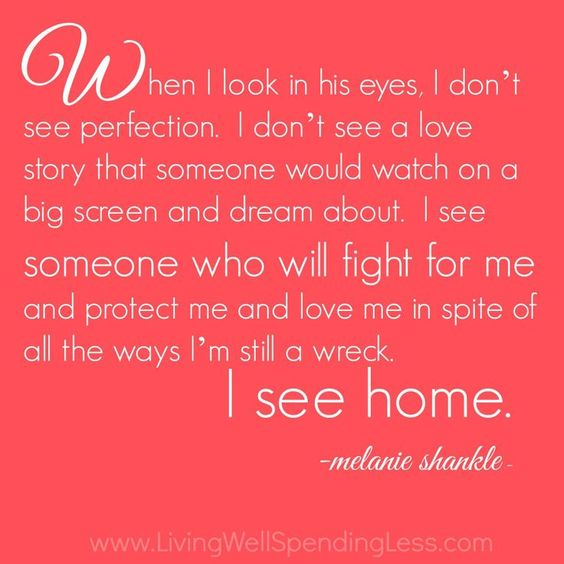 When I look in his eyes, I don’t see perfection. I don’t see a love story that would necessarily be something people would watch on a big screen and dream about. I see someone who will fight for me and protect me and love me in spite of all the ways I am still a wreck. I see home.-Melanie shankle