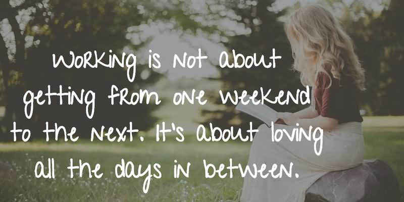 Working is not about getting from one weekend to the next.it’s about loving all the days in between.