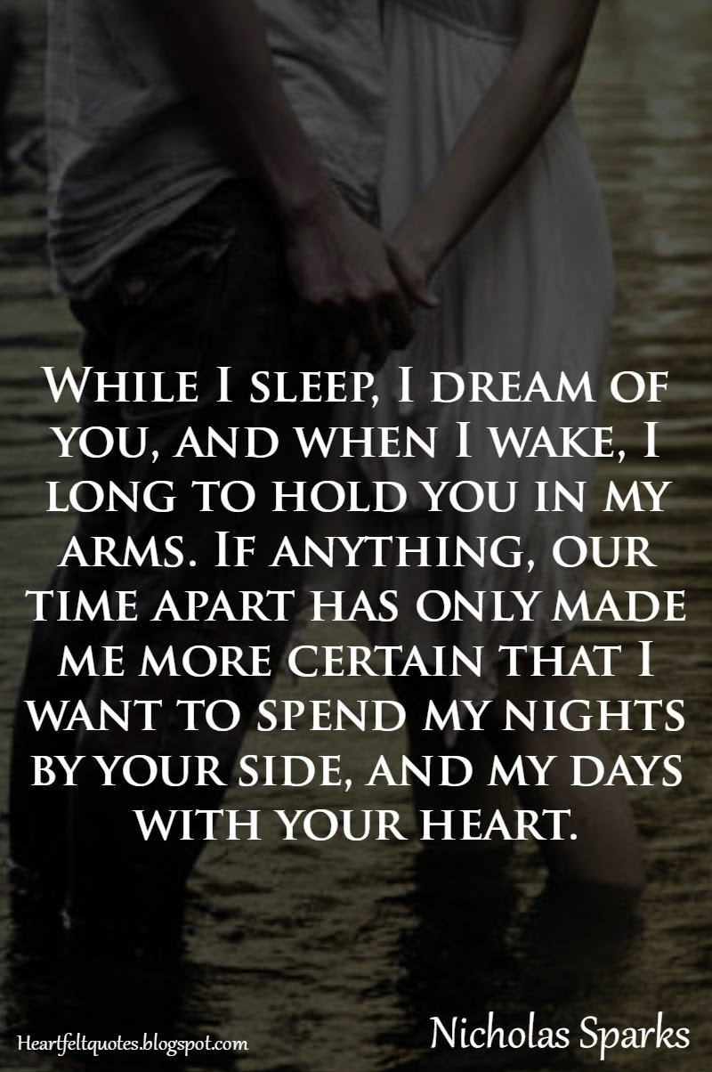 While I sleep, I dream of you, and when I wake, I long to hold you in my arms. If anything, our time apart has only made me more certain that I want to spend my nights by your side, and my days with your heart