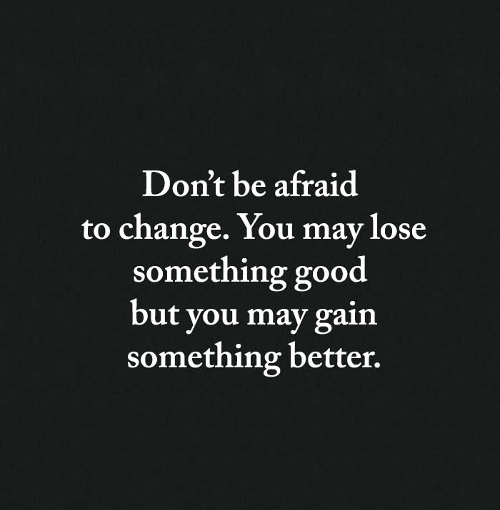 Don’t be afraid of change. You may lose something good, but you will gain something better.