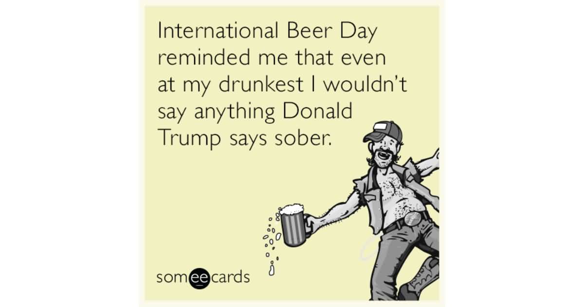 International Beer Day Reminded Me That Even At My Drunkest I Wouldn't Say Anything Donald Trump Says Sober
