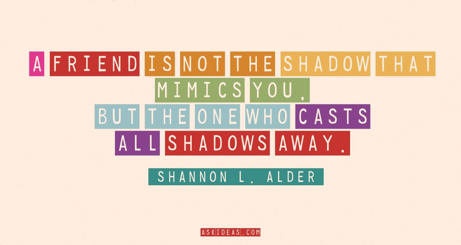 A friend is not the shadow that mimics you, but the one who casts all shadows away.