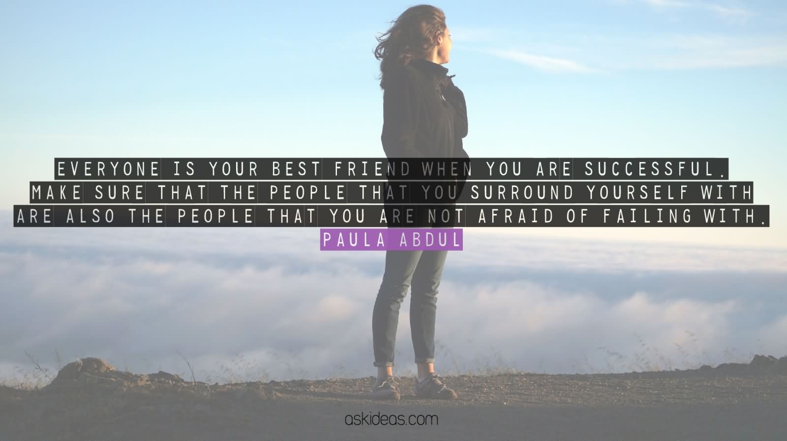 Everyone is your best friend when you are successful. Make sure that the people that you surround yourself with are also the people that you are not afraid of failing with. Paula Abdul