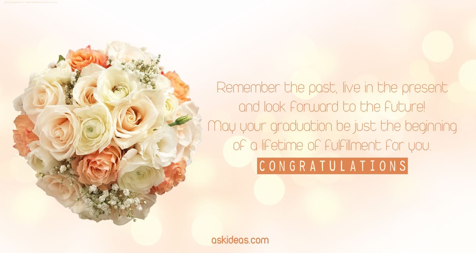 Remember the past, live in the present and look forward to the future! May your graduation be just the beginning of a lifetime of fulfillment for you.