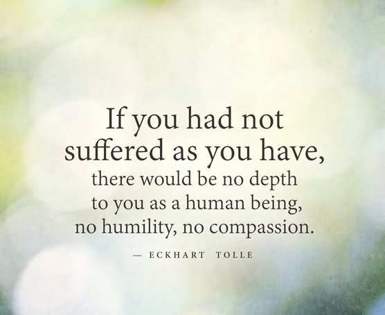 If you had not suffered as you have, there would be no depth to you as a human being, no humility, no compassion. Eckhart Tolle.