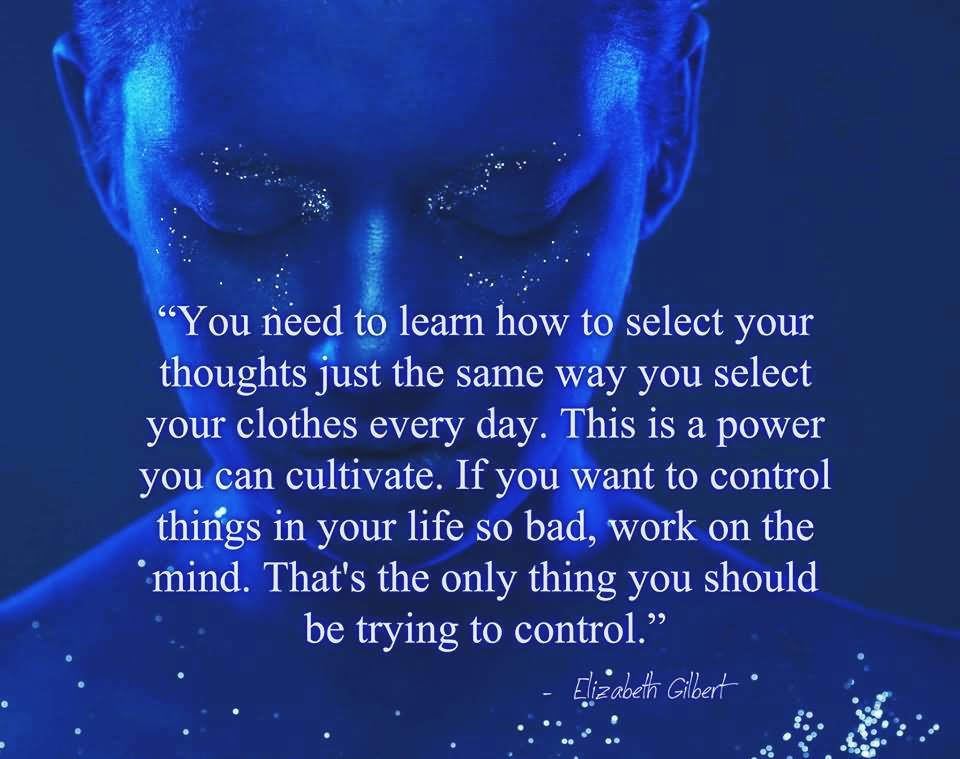 You need to learn how to select your thoughts just the same way you select your clothes every day. This is a power you can cultivate. If you want to control things in your life so bad, work on the mind. That’s the only thing you should be trying to control.
