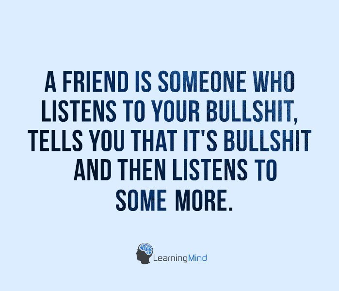A friend is someone who listens to your bullshit, tells you that it’s bullshit and then listens to some more