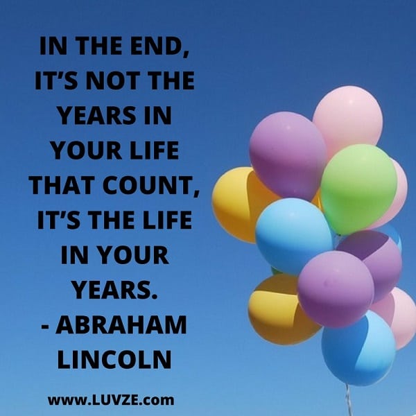 And in the end it’s not the years in your life that count; it’s the life in your years. Abraham Lincoln.