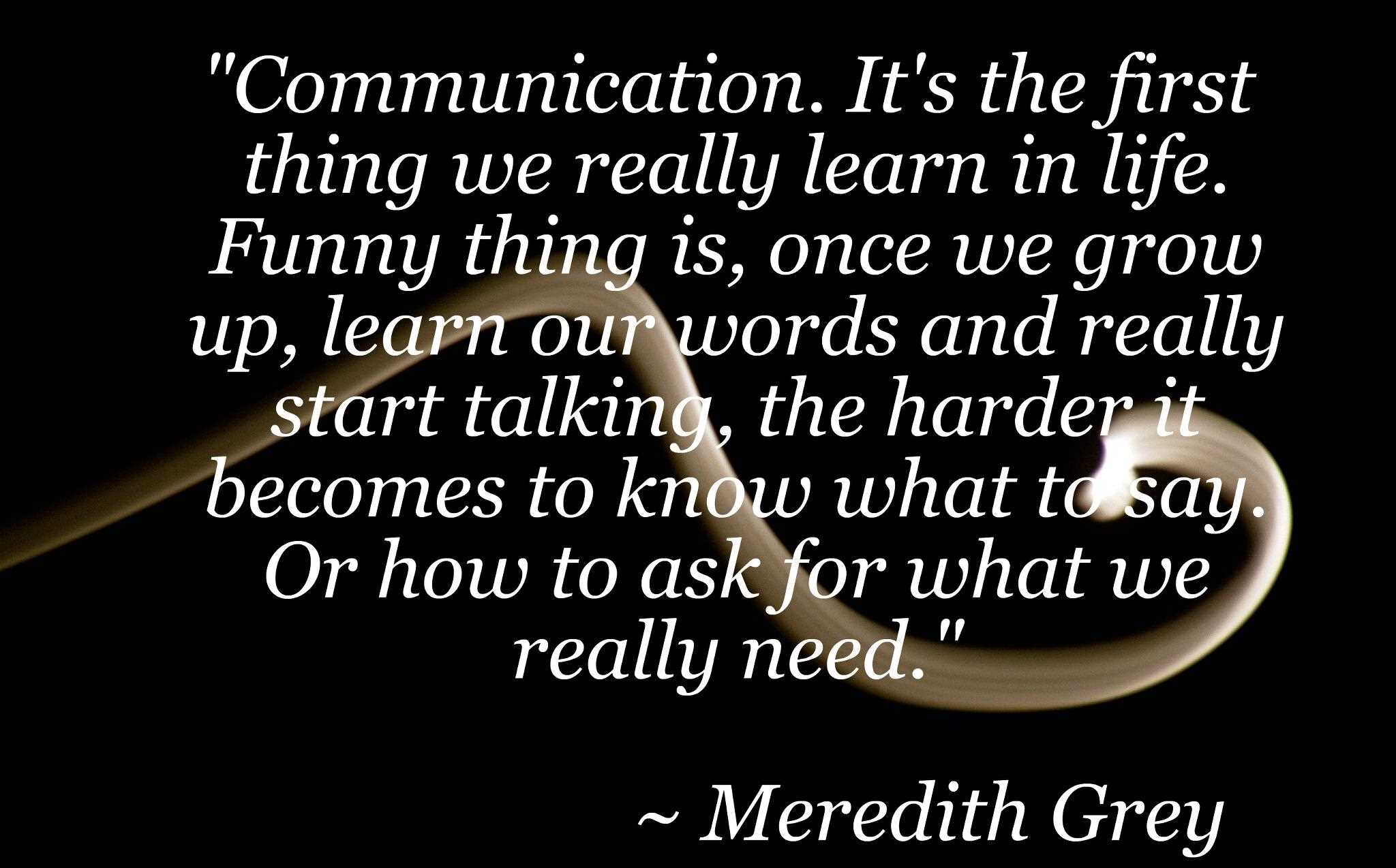 Communication, it's the first thing we really learn in life. Funny thing is once we grow up, learn our words and really start talking, the harder it gets to know what to say or how to ask what we... ... often but every now and then, some things simply speak for themselves. -Meredith Grey