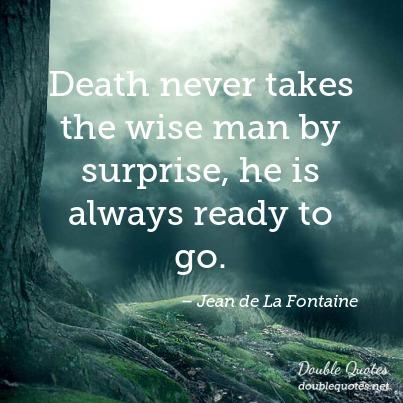 Death never takes the wise man by surprise, he is always ready to go. Jean de La Fontaine
