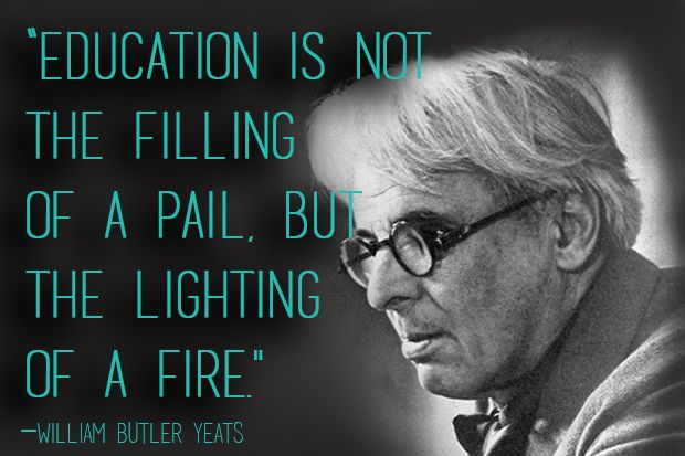 Education is not the filling of a pail, but the lighting of a fire. William Butler Yeats