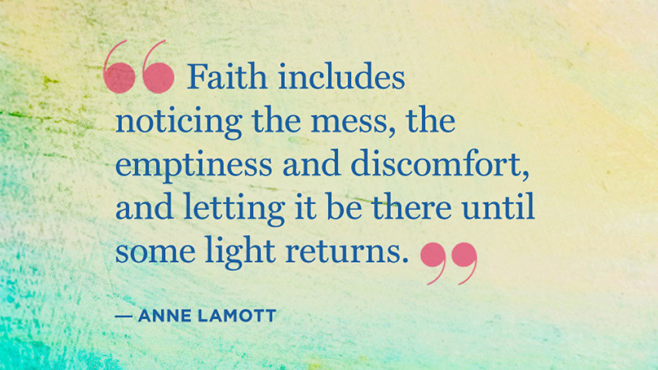 Faith includes noticing the mess, the emptiness and discomfort and letting it be there until some light returns. Anne Lamott