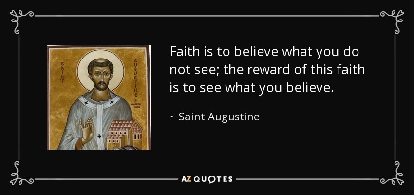 Faith is to believe what you do not see; the reward of this faith is to see what you believe. Saint Augustine