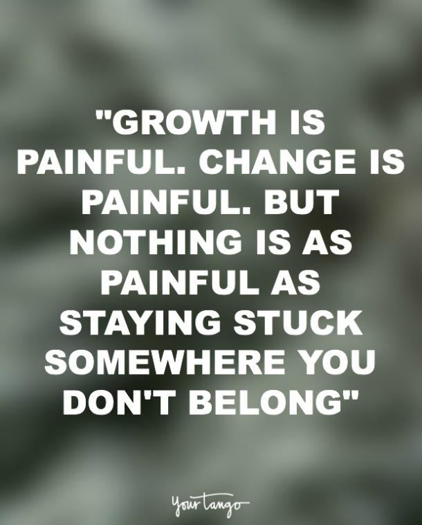 Growth is painful. Change is painful. But, nothing is as painful as staying stuck where you do not belong. N. R. Narayana Murthy