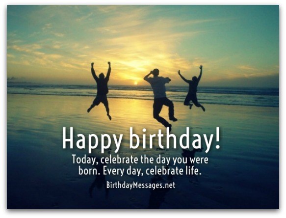 Happy birthday today, celebrate the day you were born. Every day, celebrate life.