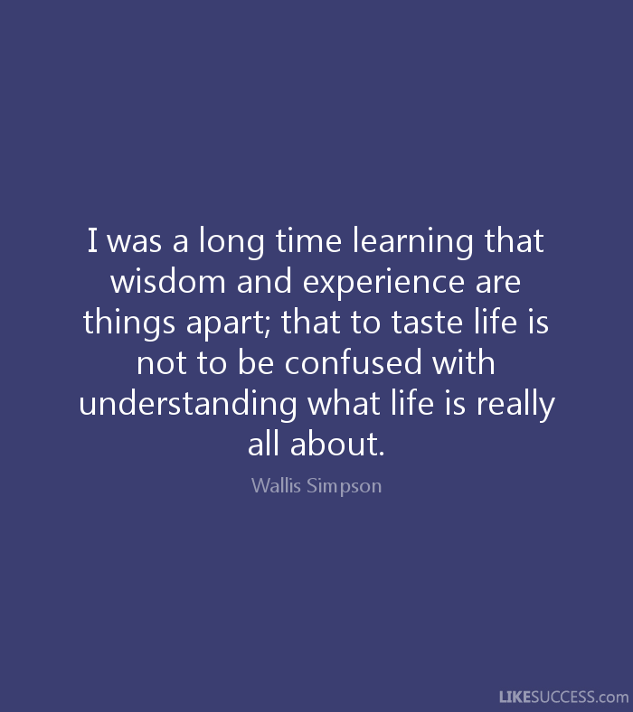 I was a long time learning that WISDOM AND EXPERIENCE are things apart that to taste life is not to be confused with understanding what life is really all about – Wallis Simpson