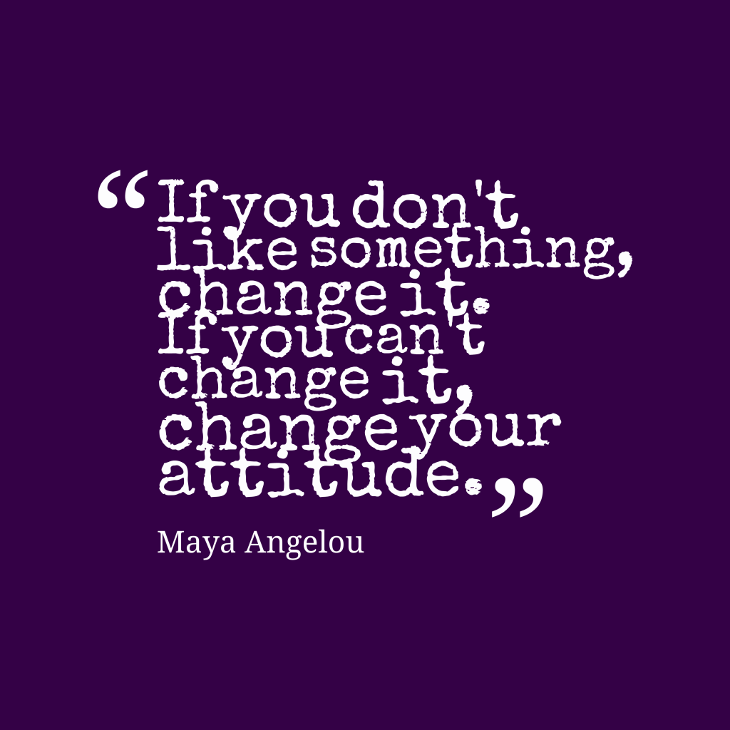 If you don’t like something, change it. If you can’t change it, change your attitude. Maya Angelou