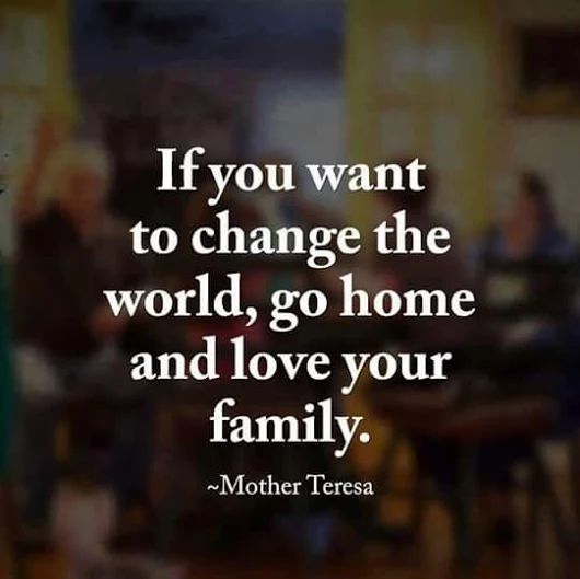 If you want to change the world, go home and love your family. Mother Teresa