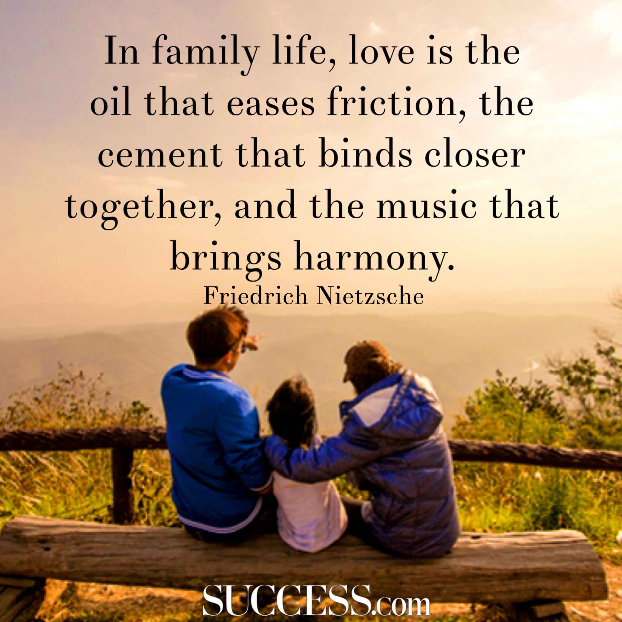 In family life, love is the oil that eases friction, the cement that binds closer together, and the music that brings harmony. Friedrich Nietzsche