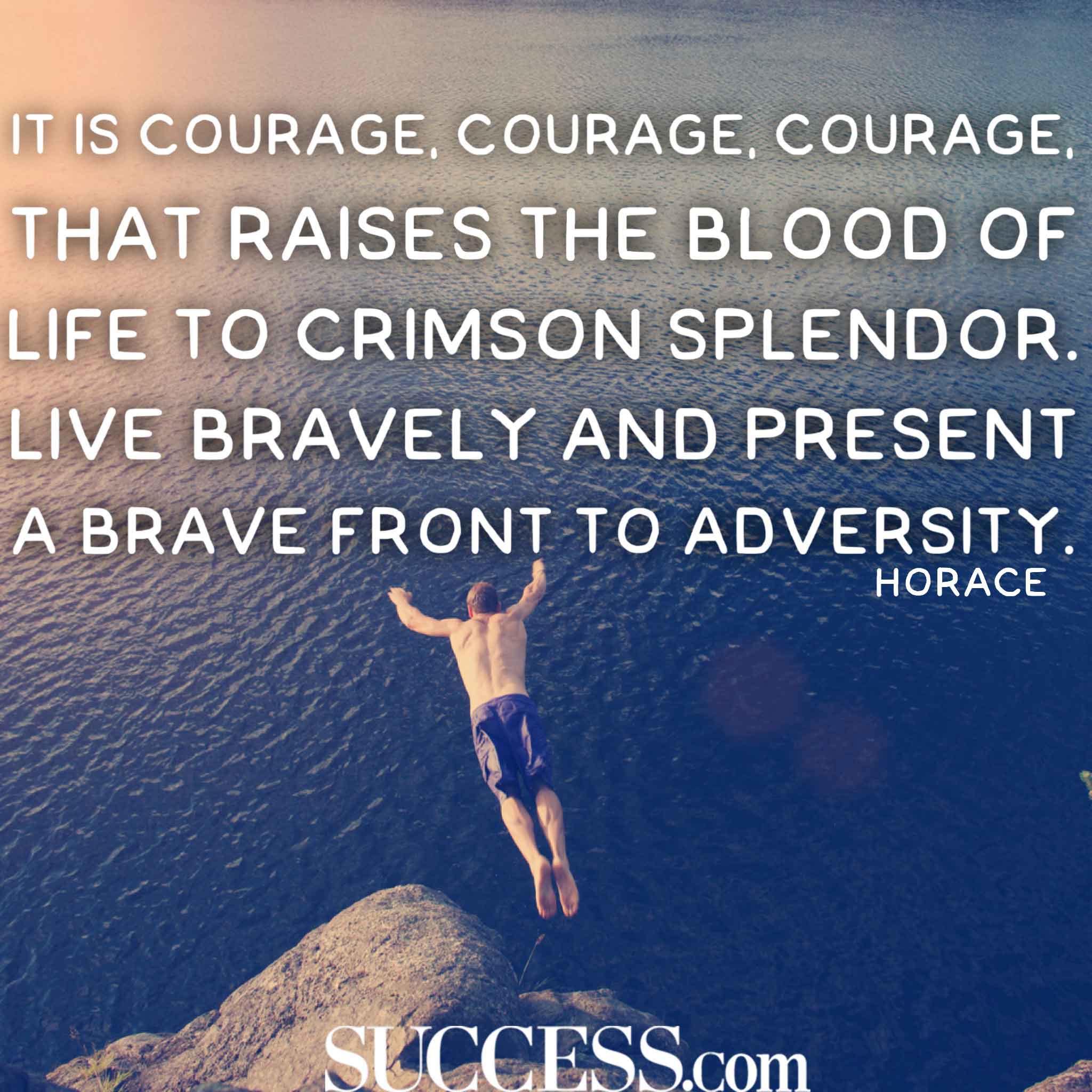 It is courage, courage, courage, that raises the blood of life to crimson splendor. Live bravely and present a brave front to adversity. Horace