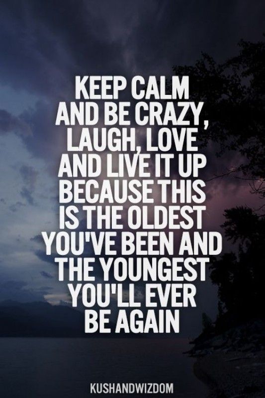 Keep calm and be crazy, laugh, love and live it up because this is the oldest you’ve been and the youngest you’ll ever be again