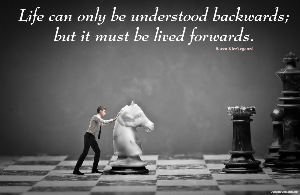 Life can only be understood backwards but it must be lived forwards – Soren Kierkegaard