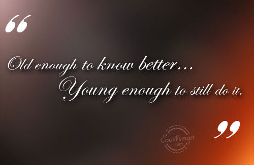 Old enough to know better…Young enough to still do it