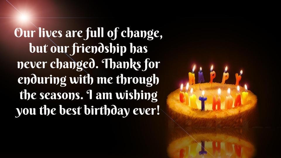 Our lives are full of change, but our friendship has never changed. thanks for enduring with me through the seasons. I am wishing you the best birthday ever