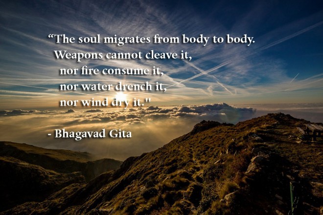 The Soul Migrates from Body to Body. Weapons cannot Cleave it, Nor Fire Consume it, Nor Water Drench it, Nor Wind Dry it. Bhagavad-Gita