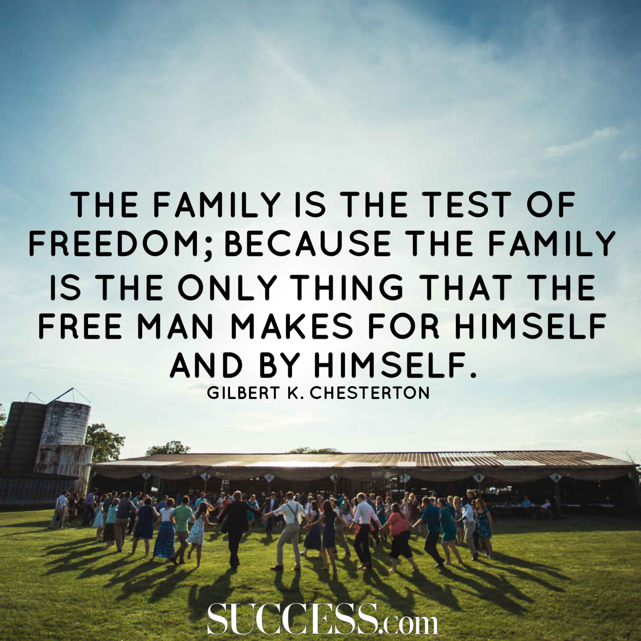 The family is the test of freedom; because the family is the only thing that the free man makes for himself and by himself. Gilbert K. Chesterton