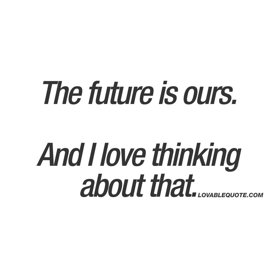 The future is ours. And i love thinking about that