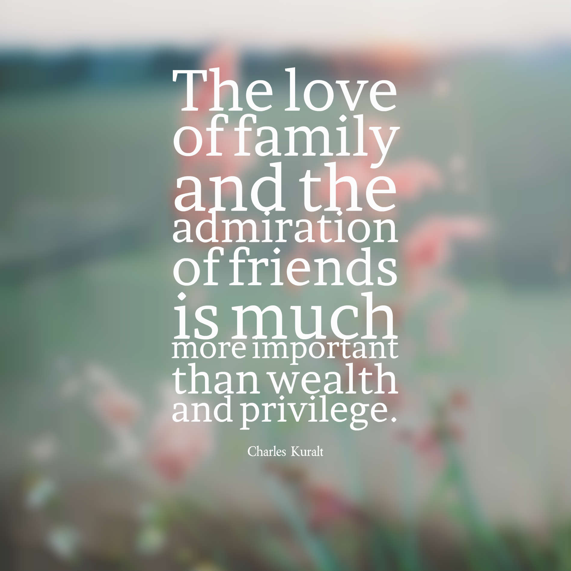 The love of family and the admiration of friends is much more important than wealth and privilege. Charles Kuralt