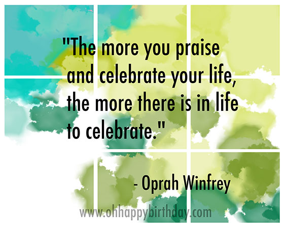 The more you praise and celebrate your life, the more there is in life to celebrate. Oprah Winfrey