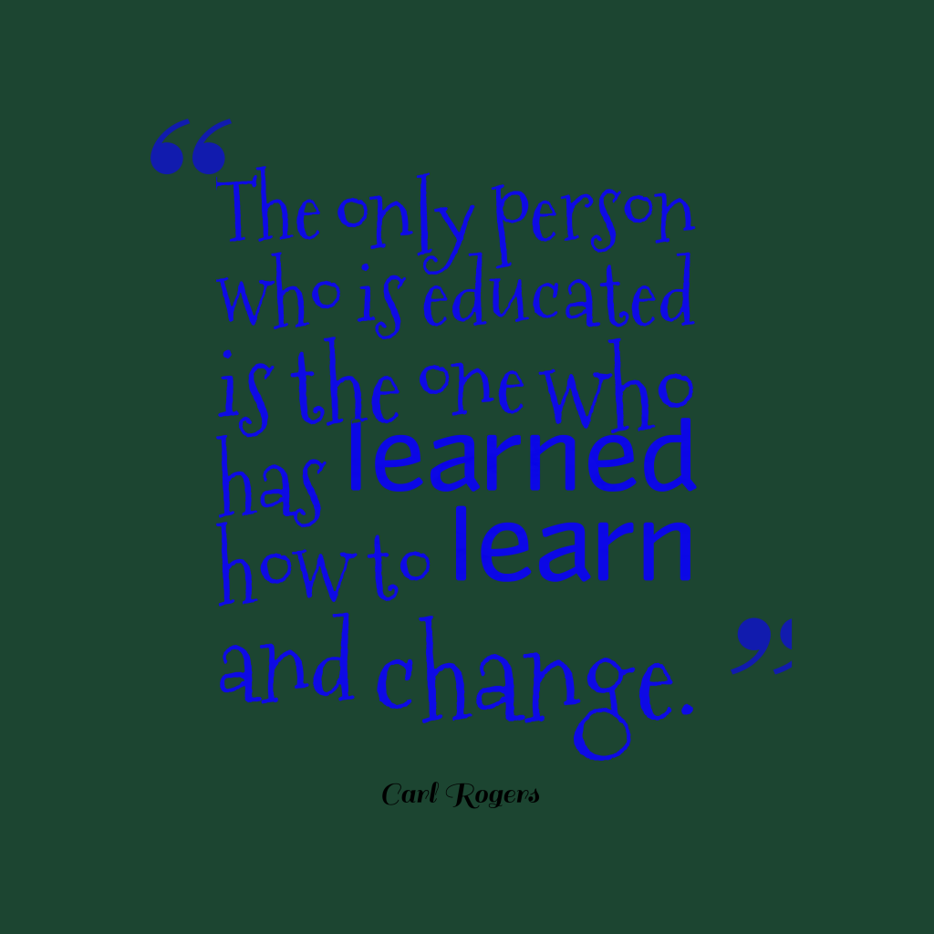 The only person who is educated is the one who has learned how to learn and change. Carl Rogers