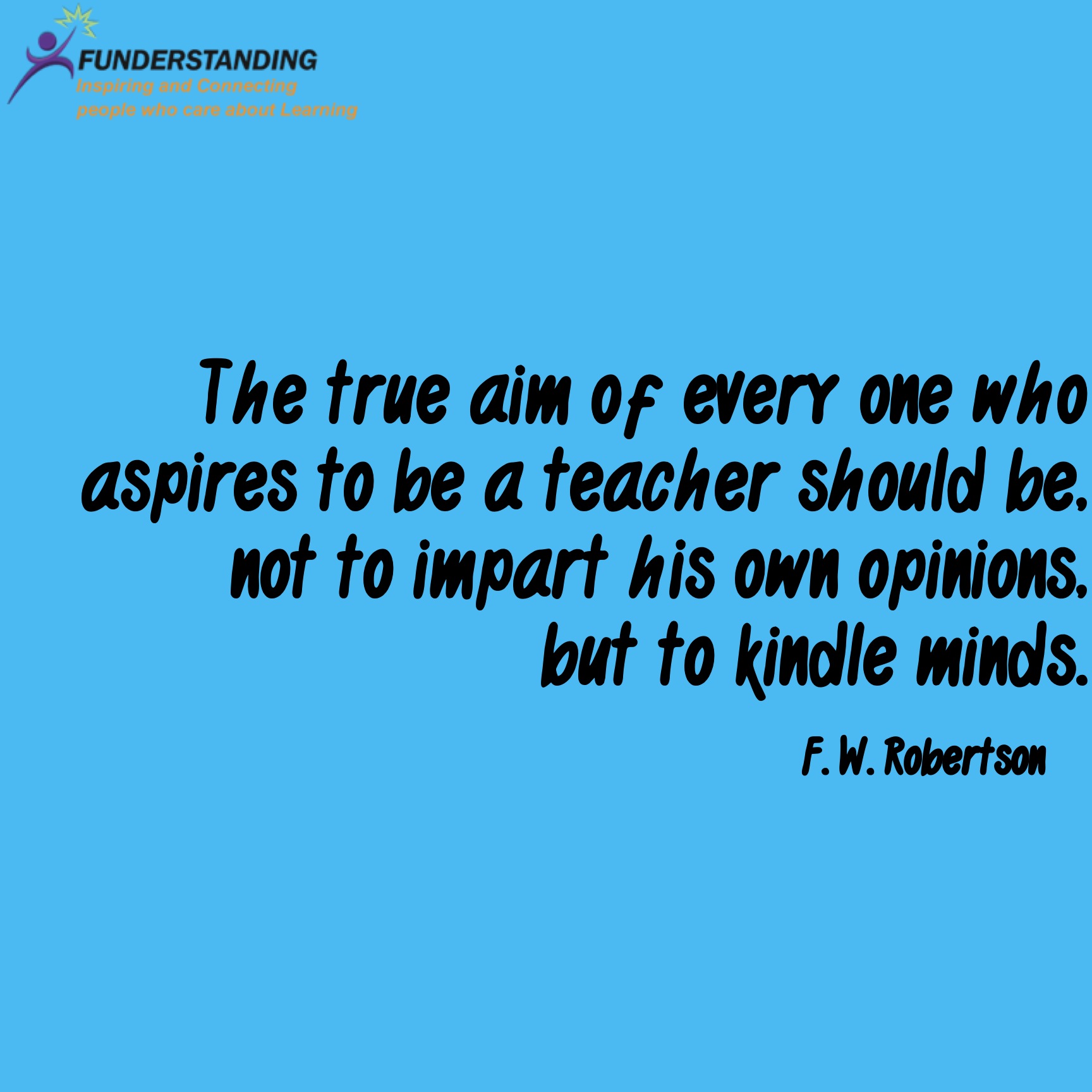 The true aim of everyone who aspires to be a teacher should be, not to impart his own opinions, but to kindle minds. Frederick William Robertson