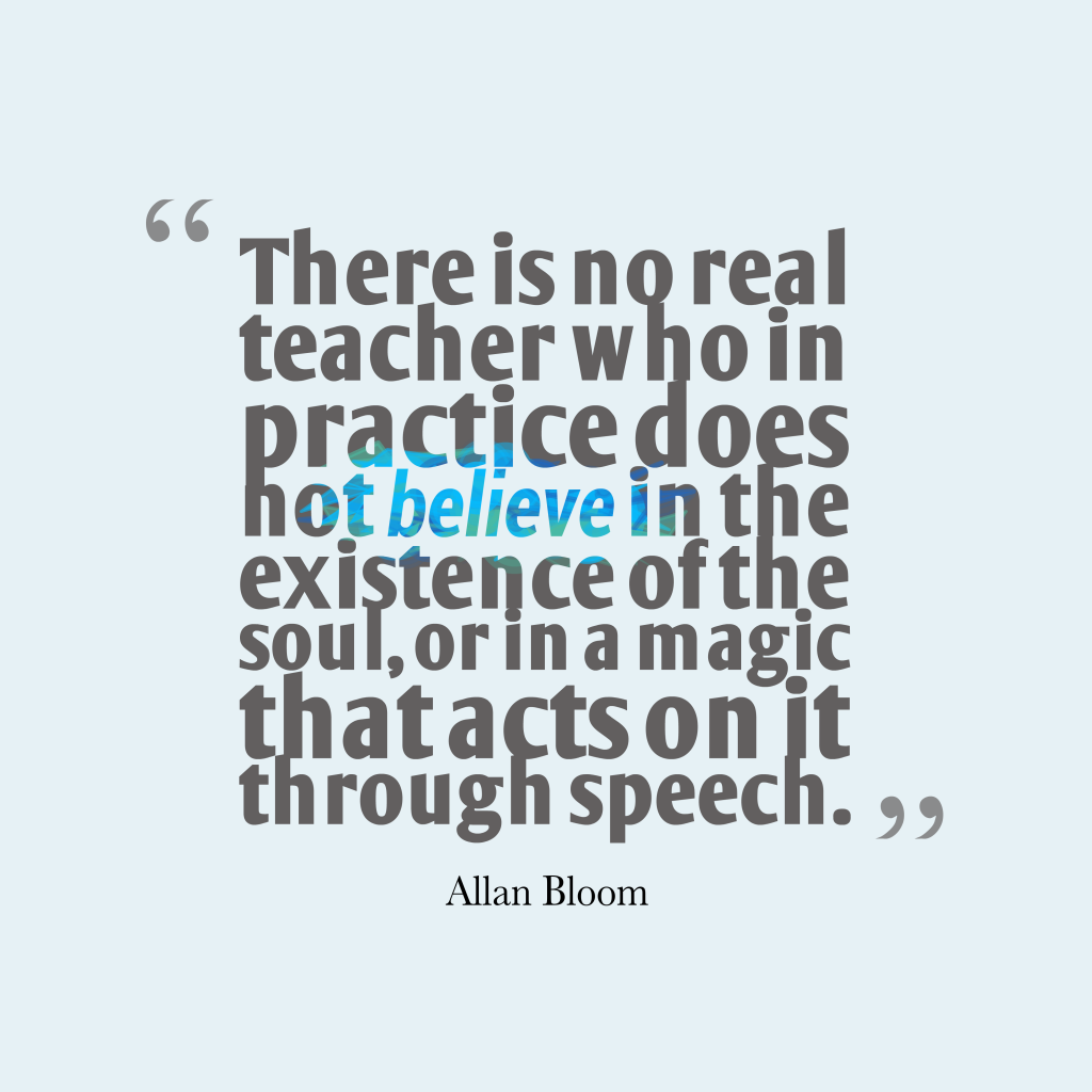 There is no real teacher who in practice does not believe in the existence of the soul, or in a magic that acts on it through speech. Allan Bloom